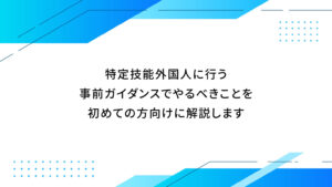 特定技能外国人に行う事前ガイダンスでやるべきことを初めての方向けに解説します